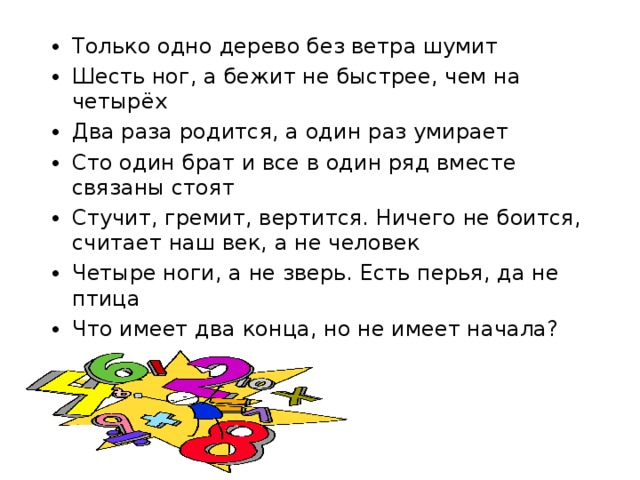 Только одно дерево без ветра шумит Шесть ног, а бежит не быстрее, чем на четырёх Два раза родится, а один раз умирает Сто один брат и все в один ряд вместе связаны стоят Стучит, гремит, вертится. Ничего не боится, считает наш век, а не человек Четыре ноги, а не зверь. Есть перья, да не птица Что имеет два конца, но не имеет начала?  