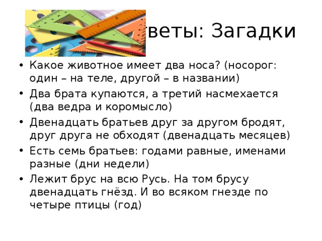 Ответы: Загадки Какое животное имеет два носа? (носорог: один – на теле, другой – в названии) Два брата купаются, а третий насмехается (два ведра и коромысло) Двенадцать братьев друг за другом бродят, друг друга не обходят (двенадцать месяцев) Есть семь братьев: годами равные, именами разные (дни недели) Лежит брус на всю Русь. На том брусу двенадцать гнёзд. И во всяком гнезде по четыре птицы (год)  