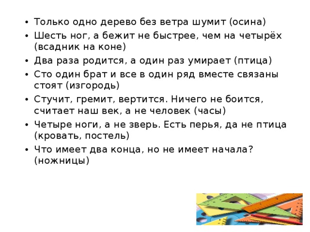 Только одно дерево без ветра шумит (осина) Шесть ног, а бежит не быстрее, чем на четырёх (всадник на коне) Два раза родится, а один раз умирает (птица) Сто один брат и все в один ряд вместе связаны стоят (изгородь) Стучит, гремит, вертится. Ничего не боится, считает наш век, а не человек (часы) Четыре ноги, а не зверь. Есть перья, да не птица (кровать, постель) Что имеет два конца, но не имеет начала? (ножницы)  