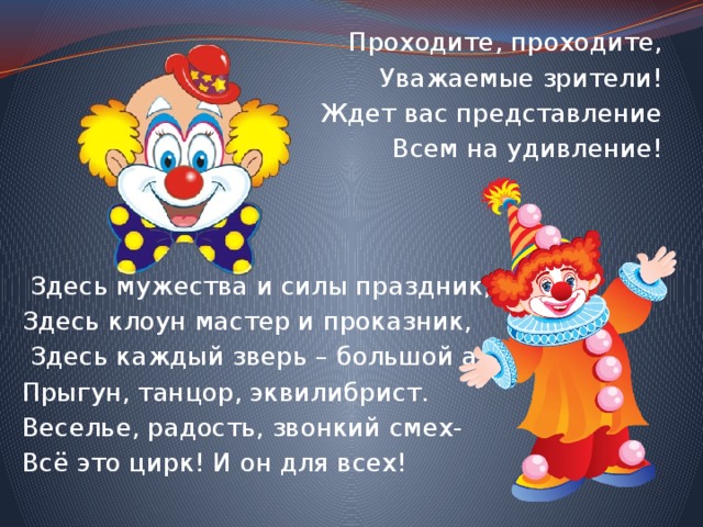 Проходите, проходите, Уважаемые зрители! Ждет вас представление Всем на удивление!     Здесь мужества и силы праздник, Здесь клоун мастер и проказник,  Здесь каждый зверь – большой артист: Прыгун, танцор, эквилибрист. Веселье, радость, звонкий смех- Всё это цирк! И он для всех!  