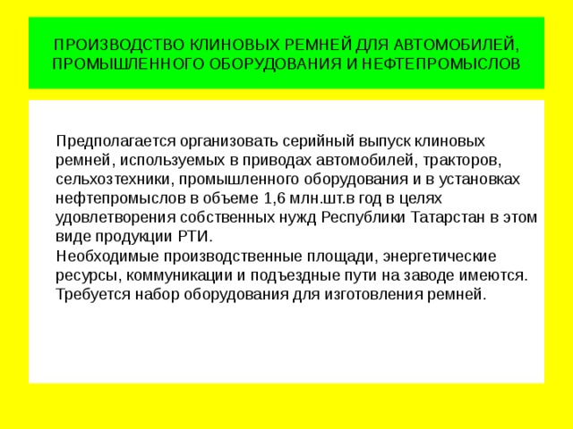 ПРОИЗВОДСТВО КЛИНОВЫХ РЕМНЕЙ ДЛЯ АВТОМОБИЛЕЙ, ПРОМЫШЛЕННОГО ОБОРУДОВАНИЯ И НЕФТЕПРОМЫСЛОВ  Предполагается организовать серийный выпуск клиновых ремней, используемых в приводах автомобилей, тракторов, сельхозтехники, промышленного оборудования и в установках нефтепромыслов в объеме 1,6 млн.шт.в год в целях удовлетворения собственных нужд Республики Татарстан в этом виде продукции РТИ.  Необходимые производственные площади, энергетические ресурсы, коммуникации и подъездные пути на заводе имеются.  Требуется набор оборудования для изготовления ремней.   