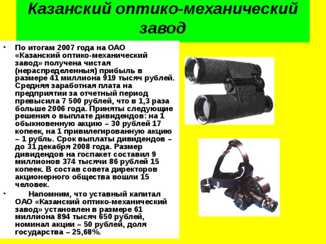  Казанский оптико-механический завод   По итогам 2007 года на ОАО «Казанский оптико-механический завод» получена чистая (нераспределенныя) прибыль в размере 41 миллиона 919 тысяч рублей. Средняя заработная плата на предприятии за отчетный период превысила 7 500 рублей, что в 1,3 раза больше 2006 года. Приняты следующие решения о выплате дивидендов: на 1 обыкновенную акцию – 30 рублей 17 копеек, на 1 привилегированную акцию – 1 рубль. Срок выплаты дивидендов – до 31 декабря 2008 года. Размер дивидендов на госпакет составил 9 миллионов 374 тысячи 86 рублей 15 копеек. В состав совета директоров акционерного общества вошли 15 человек.       Напомним, что уставный капитал ОАО «Казанский оптико-механический завод» установлен в размере 61 миллиона 894 тысяч 650 рублей, номинал акции – 50 рублей, доля государства – 25,68%. 
