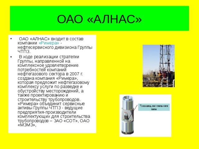ОАО «АЛНАС»   ОАО «АЛНАС» входит в состав компании «Римера» - нефтесервисного дивизиона Группы ЧТПЗ.   В ходе реализации стратегии Группы, направленной на комплексное удовлетворение потребностей компаний нефтегазового сектора в 2007 г. создана компания «Римера», которая предложит нефтегазовому комплексу услуги по разведке и обустройству месторождений, а также проектированию и строительству трубопроводов. «Римера» объединит сервисные активы Группы ЧТПЗ - ведущие предприятия-производители комплектующих для строительства трубопроводов – ЗАО «СОТ», ОАО «МЗМЗ», 