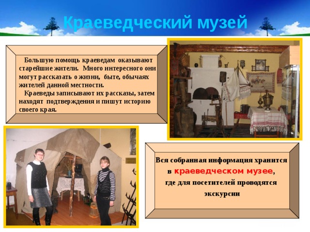 Краеведческий музей  Большую помощь краеведам оказывают старейшие жители.  Много интересного они могут рассказать о жизни, быте, обычаях жителей данной местности.  Краеведы записывают их рассказы, затем находят подтверждения и пишут историю своего края. Вся собранная информация хранится в краеведческом музее , где для посетителей проводятся экскурсии  