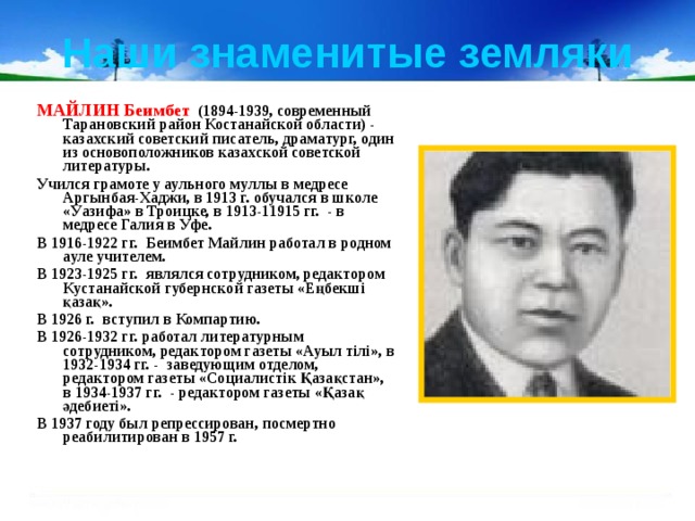 Наши знаменитые земляки МАЙЛИН Беимбет (1894-1939, современный Тарановский район Костанайской области) - казахский советский писатель, драматург, один из основоположников казахской советской литературы. Учился грамоте у аульного муллы в медресе Аргынбая-Хаджи, в 1913 г. обучался в школе «Уазифа» в Троицке, в 1913-11915 гг. - в медресе Галия в Уфе. В 1916-1922 гг.  Беимбет Майлин работал в родном ауле учителем. В 1923-1925 гг.  являлся сотрудником, редактором Кустанайской губернской газеты «Еңбекші қазақ». В 1926 г.  вступил в Компартию. В 1926-1932 гг. работал литературным сотрудником, редактором газеты «Ауыл тілі», в 1932-1934 гг. - заведующим отделом, редактором газеты «Социалистік Қазақстан», в 1934-1937 гг.  - редактором газеты «Қазақ әдебиеті». В 1937 году был репрессирован, посмертно реабилитирован в 1957 г. 