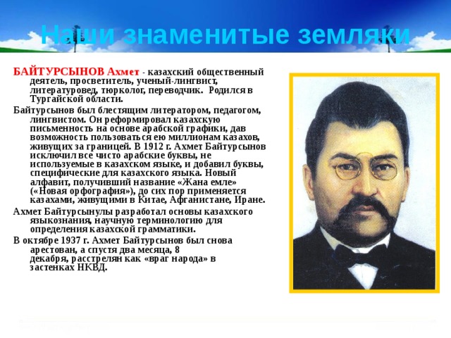 Наши знаменитые земляки БАЙТУРСЫНОВ Ахмет - казахский общественный деятель, просветитель, ученый-лингвист, литературовед, тюрколог, переводчик.  Родился в Тургайской области. Байтурсынов был блестящим литератором, педагогом, лингвистом. Он реформировал казахскую письменность на основе арабской графики, дав возможность пользоваться ею миллионам казахов, живущих за границей. В 1912 г. Ахмет Байтурсынов исключил все чисто арабские буквы, не используемые в казахском языке, и добавил буквы, специфические для казахского языка. Новый алфавит, получивший название «Жана емле» («Новая орфография»), до сих пор применяется казахами, живущими в Китае, Афганистане, Иране. Ахмет Байтурсынулы разработал основы казахского языкознания, научную терминологию для определения казахской грамматики. В октябре 1937 г. Ахмет Байтурсынов был снова арестован, а спустя два месяца, 8 декабря, расстрелян как «враг народа» в застенках НКВД. 
