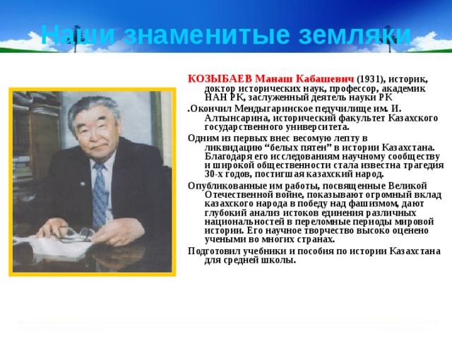Наши знаменитые земляки КОЗЫБАЕВ Манаш Кабашевич (1931), историк, доктор исторических наук, профессор, академик НАН РК, заслуженный деятель науки РК .Окончил Мендыгаринское педучилище им. И. Алтынсарина, исторический факультет Казахского государственного университета. Одним из первых внес весомую лепту в ликвидацию “белых пятен” в истории Казахстана. Благодаря его исследованиям научному сообществу и широкой общественности стала известна трагедия 30-х годов, постигшая казахский народ. Опубликованные им работы, посвященные Великой Отечественной войне, показывают огромный вклад казахского народа в победу над фашизмом, дают глубокий анализ истоков единения различных национальностей в переломные периоды мировой истории. Его научное творчество высоко оценено учеными во многих странах. Подготовил учебники и пособия по истории Казахстана для средней школы. 