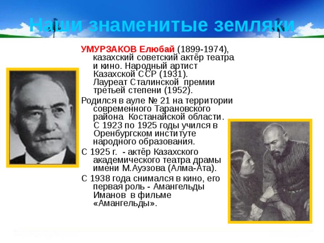 Наши знаменитые земляки УМУРЗАКОВ Елюбай  (1899-1974), казахский советский актёр театра и кино. Народный артист Казахской ССР (1931). Лауреат Сталинской премии третьей степени (1952). Родился в ауле № 21 на территории современного Тарановского района  Костанайской области. С 1923 по 1925 годы учился в Оренбургском институте народного образования. С 1925 г.  - актёр Казахского академического театра драмы имени М.Ауэзова (Алма-Ата). С 1938 года снимался в кино, его первая роль - Амангельды Иманов  в фильме «Амангельды». 