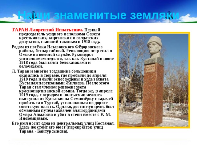 Наши знаменитые земляки ТАРАН Лаврентий Игнатьевич.  Первый председатель уездного исполкома Совета крестьянских, киргизских и солдатских депутатов, ставший таковым в 1918 году.  Родом из посёлка Назаровского Фёдоровского района, беспартийный. Революцию встретил в Омске на военной службе. Руководил уисполкомом недолго, так как Кустанай в июне 1918 года был занят белоказаками и белочехами. Л. Таран и многие тогдашние большевики оказались в тюрьме, где пробыли до апреля 1919 года и были освобождены в ходе захвата Кустаная партизанами Жиляева. После этого Таран стал членом реввоенсовета краснопартизанской армии. Тогда же, в апреле 1919 года, с отрядом в полтысячи человек выступил из Кустаная на Семиозёрку с задачей пробиться в Тургай, устанавливая по дороге советскую власть. Однако, достигнув цели, был обманным путём захвачен алашординцами Омара Алмасова и убит в степи вместе с К. М. Иноземцевым. Его имя носит одна из центральных улиц Костаная. Здесь же стоит его бюст (перекрёсток улиц Тарана - Байтурсынова). 