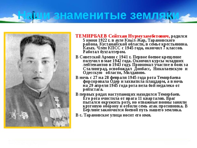 Наши знаменитые земляки ТЕМИРБАЕВ Сейтхан Нурмухамбетович, родился 5 июня 1922 г. в ауле Кзыл-Жар, Тарановского района. Кустанайской области, в семье крестьяни­на. Казах. Член КПСС с 1945 года, окончил 7 классов. Работал бухгалтером. В Советской Армии с 1941 г. Первое боевое крещение получил в мае 1942 года. Окончил курсы младших лейтенантов в 1943 году. Принимал участие в боях за Сталинград, освобождал Донбасс, Николаевскую  и Одесскую   области, Молдавию. В ночь с 27 на 28 февраля 1945 года рота Темирбаева форсировала Одер и захватила плацдарм, а в ночь на 29 апреля 1945 года рота вела бой недалеко от рейхстага. В первых рядах наступающих находился Темирбаев. Его рота очистила от врага 11 кварталов. Враг пытался окружить роту, но отваж­ные воины заняли круговую оборону и отбили семь атак противника. В Берлине закончился боевой путь нашего земляка. В с. Тарановское улица носит его имя. 