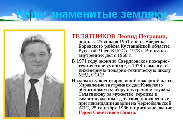 Наши знаменитые земляки ТЕЛЯТНИКОВ Леонид Петрович,  родился 25 января 1951 г. в  п. Введенка Боровского района Кустанайской области. Русский. Член КПСС с 1978 г. В органах внутренних дел с 1968 г. В 1971 году окончил Свердловское пожарно-техническое училище, в 1978 г. высшую инженерную пожарно-техническую школу МВД СССР. Начальнику военизированной пожарной части Управления внутренних дел Киевского облисполкома майору внутренней службы Телятникову за мужество, героизм и самоотверженные действия, проявленные при ликвидации аварии на Чернобыльской АЭС, 25 сентября 1986 г. присвоено звание Героя Советского Союза.   