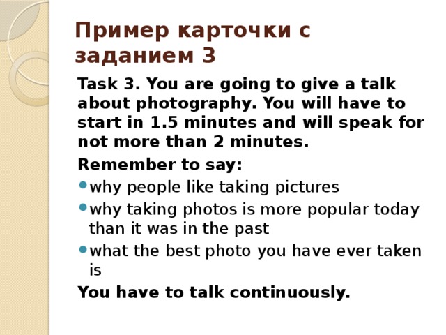Пример карточки с заданием 3 Task 3. You are going to give a talk about photography. You will have to start in 1.5 minutes and will speak for not more than 2 minutes. Remember to say: why people like taking pictures why taking photos is more popular today than it was in the past what the best photo you have ever taken is You have to talk continuously. 