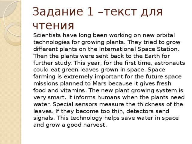 Задание 1 –текст для чтения Scientists have long been working on new orbital technologies for growing plants. They tried to grow different plants on the International Space Station. Then the plants were sent back to the Earth for further study. This year, for the first time, astronauts could eat green leaves grown in space. Space farming is extremely important for the future space missions planned to Mars because it gives fresh food and vitamins. The new plant growing system is very smart. It informs humans when the plants need water. Special sensors measure the thickness of the leaves. If they become too thin, detectors send signals. This technology helps save water in space and grow a good harvest. 