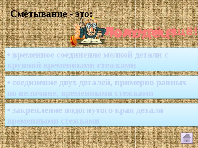 Смётывание - это: Молодец! Подумай ещё! • временное соединение мелкой детали с крупной временными стежками • соединение двух деталей, примерно равных по величине, временными стежками • закрепление подогнутого края детали временными стежками 