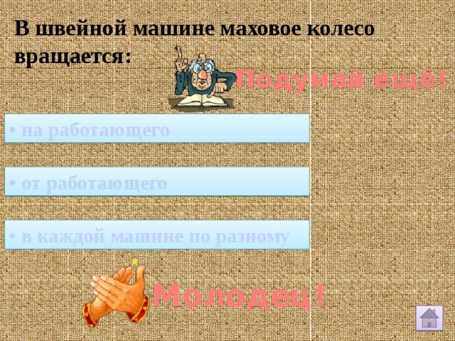 В швейной машине маховое колесо вращается: Подумай ещё! • на работающего • от работающего • в каждой машине по разному Молодец! 