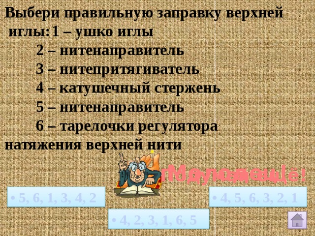 Выбери правильную заправку верхней  иглы:  1 – ушко иглы   2 – нитенаправитель   3 – нитепритягиватель   4 – катушечный стержень   5 – нитенаправитель   6 – тарелочки регулятора натяжения верхней нити Молодец! Подумай ещё! • 4, 5, 6, 3, 2, 1 • 5, 6, 1, 3, 4, 2 • 4, 2, 3, 1, 6, 5 