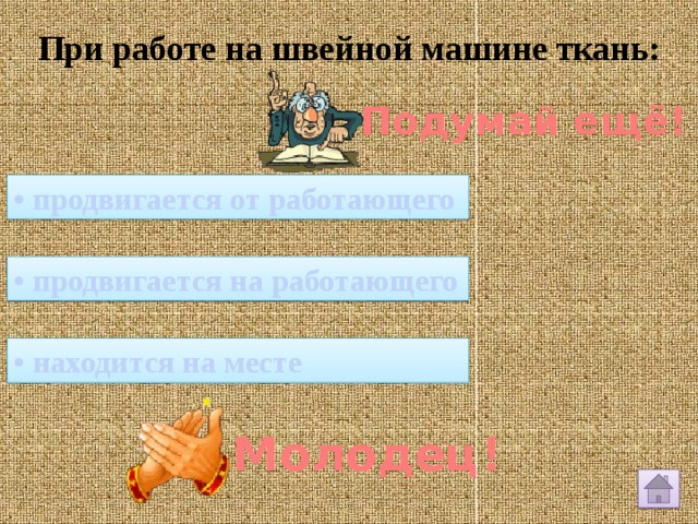 При работе на швейной машине ткань: Подумай ещё! • продвигается от работающего • продвигается на работающего • находится на месте Молодец! 