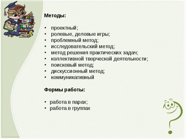 Методы: проектный; ролевые, деловые игры; проблемный метод; исследовательский метод; метод решения практических задач; коллективной творческой деятельности; поисковый метод; дискуссионный метод; коммуникативный Формы работы: работа в парах; работа в группах  