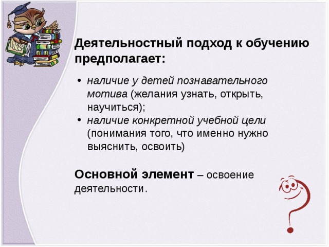 Деятельностный подход к обучению предполагает: наличие у детей познавательного мотива (желания узнать, открыть, научиться); наличие конкретной учебной цели (понимания того, что именно нужно выяснить, освоить)  Основной элемент  – освоение деятельности .  