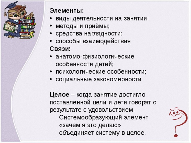 Элементы: виды деятельности на занятии; методы и приёмы; средства наглядности; способы взаимодействия Связи: анатомо-физиологические особенности детей; психологические особенности; социальные закономерности  Целое – когда занятие достигло поставленной цели и дети говорят о результате с удовольствием. Системообразующий элемент «зачем я это делаю» объединяет систему в целое.  