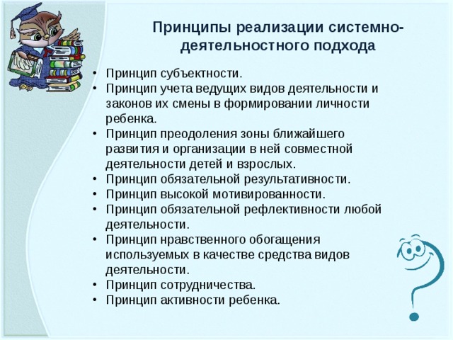 Принципы реализации системно-деятельностного подхода Принцип субъектности. Принцип учета ведущих видов деятельности и законов их смены в формировании личности ребенка. Принцип преодоления зоны ближайшего развития и организации в ней совместной деятельности детей и взрослых. Принцип обязательной результативности. Принцип высокой мотивированности. Принцип обязательной рефлективности любой деятельности. Принцип нравственного обогащения используемых в качестве средства видов деятельности. Принцип сотрудничества. Принцип активности ребенка.  