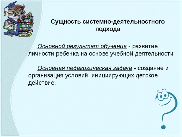Сущность системно-деятельностного подхода Основной результат обучения - развитие личности ребенка на основе учебной деятельности Основная педагогическая задача - создание и организация условий, инициирующих детское действие.  