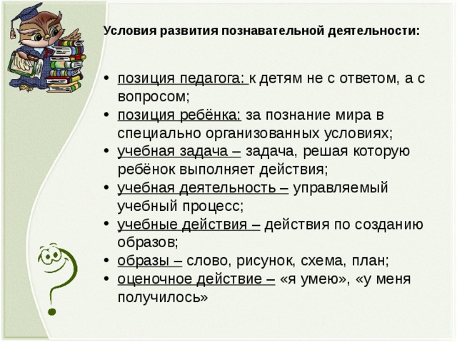 Условия развития познавательной деятельности: позиция педагога: к детям не с ответом, а с вопросом; позиция ребёнка: за познание мира в специально организованных условиях; учебная задача – задача, решая которую ребёнок выполняет действия; учебная деятельность – управляемый учебный процесс; учебные действия – действия по созданию образов; образы – слово, рисунок, схема, план; оценочное действие – «я умею», «у меня получилось»  