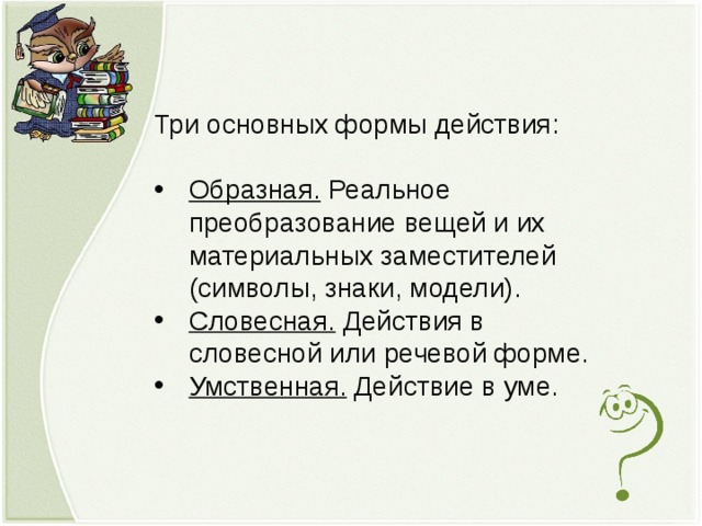 Три основных формы действия: Образная. Реальное преобразование вещей и их материальных заместителей (символы, знаки, модели). Словесная. Действия в словесной или речевой форме. Умственная. Действие в уме.  