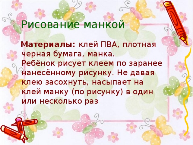 Рисование манкой   Материалы:  клей ПВА, плотная черная бумага, манка.  Ребёнок рисует клеем по заранее нанесённому рисунку. Не давая клею засохнуть, насыпает на клей манку (по рисунку) в один или несколько раз 