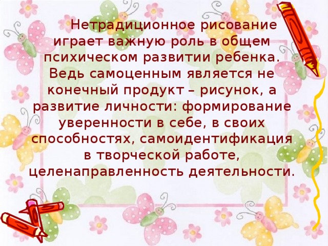  Нетрадиционное рисование играет важную роль в общем психическом развитии ребенка. Ведь самоценным является не конечный продукт – рисунок, а развитие личности: формирование уверенности в себе, в своих способностях, самоидентификация в творческой работе, целенаправленность деятельности. 