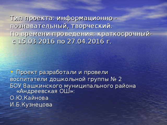 Тип проекта: информационно - познавательный, творческий.  По времени проведения: краткосрочный-  с 15.03.2016 по 27.04.2016 г. Проект разработали и провели воспитатели дошкольной группы № 2 БОУ Вашкинского муниципального района «Андреевская ОШ»: О.Ю.Кайнова И.Б.Кузнецова 