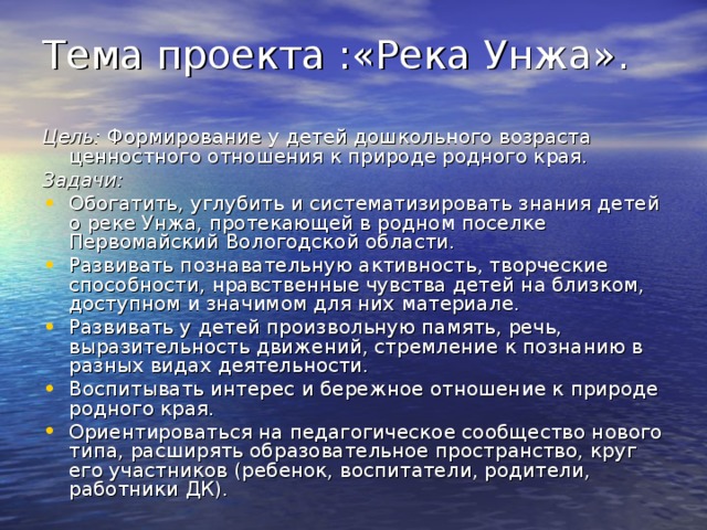 Тема проекта :«Река Унжа».   Цель: Формирование у детей дошкольного возраста ценностного отношения к природе родного края. Задачи: Обогатить, углубить и систематизировать знания детей о реке Унжа, протекающей в родном поселке Первомайский Вологодской области. Развивать познавательную активность, творческие способности, нравственные чувства детей на близком, доступном и значимом для них материале. Развивать у детей произвольную память, речь, выразительность движений, стремление к познанию в разных видах деятельности. Воспитывать интерес и бережное отношение к природе родного края. Ориентироваться на педагогическое сообщество нового типа, расширять образовательное пространство, круг его участников (ребенок, воспитатели, родители, работники ДК). 