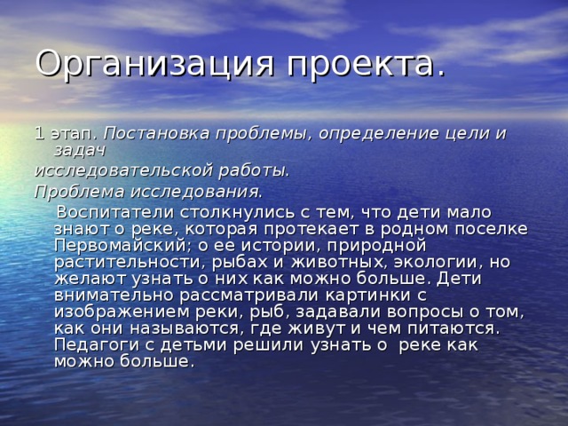 1 этап. Постановка проблемы, определение цели и задач исследовательской работы. Проблема исследования.  Воспитатели столкнулись с тем, что дети мало знают о реке, которая протекает в родном поселке Первомайский; о ее истории, природной растительности, рыбах и животных, экологии, но желают узнать о них как можно больше. Дети внимательно рассматривали картинки с изображением реки, рыб, задавали вопросы о том, как они называются, где живут и чем питаются. Педагоги с детьми решили узнать о реке как можно больше. 