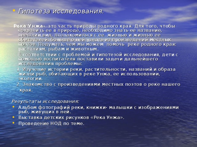 Гипотеза исследования.   Река Унжа- это часть природы родного края. Для того, чтобы сохранить ее в природе, необходимо знать ее название, внешний вид, познакомиться с ее жизнью и жизнью ее обитателей, больше о ней узнать из произведений местных поэтов. Подумать, чем мы можем помочь реке родного края: растениям, рыбам и животным.  В соответствии с проблемой и гипотезой исследования, дети с помощью воспитателя поставили задачи дальнейшего исследования проблемы:  1. Изучение истории реки, растительности, названий и образа жизни рыб, обитающих в реке Унжа, ее использовании, экологии.  2. Знакомство с произведениями местных поэтов о реке нашего  края. Результаты исследования: Альбом фотографий реки, книжки- малышки с изображениями рыб, живущих в ней. Выставка детских рисунков «Река Унжа». Проведение НОД по теме. 