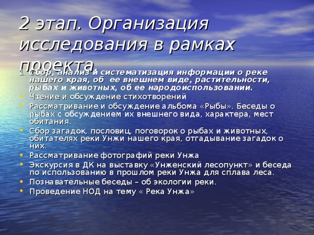 2 этап. Организация исследования в рамках проекта.   1.  Сбор, анализ и систематизация информации о реке нашего края, об ее внешнем виде, растительности, рыбах и животных, об ее народоиспользовании. Чтение и обсуждение стихотворений Рассматривание и обсуждение альбома «Рыбы». Беседы о рыбах с обсуждением их внешнего вида, характера, мест обитания. Сбор загадок, пословиц, поговорок о рыбах и животных, обитателях реки Унжи нашего края, отгадывание загадок о них. Рассматривание фотографий реки Унжа Экскурсия в ДК на выставку «Унженский лесопункт» и беседа по использованию в прошлом реки Унжа для сплава леса. Познавательные беседы – об экологии реки. Проведение НОД на тему « Река Унжа» 