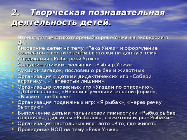 2.  Творческая познавательная деятельность детей. Чтение детям стихотворений о реке Унжа на экскурсии в ДК. Рисование детей на тему «Река Унжа» и оформление совместно с воспитателем выставки на данную тему. Аппликация «Рыбы реки Унжа» Создание книжки- малышки «Рыбы р.Унжа» Аукцион загадок, пословиц о рыбах и животных. Организация с детьми дидактичексих игр «Собери картинку», «Четвертый лишний». Организация словесных игр «Угадай по описанию», «Добавь слово», «Назови в уменьшительной форме», «Бывает - не бывает. Организация подвижных игр: «Я рыбак», «Через речку быструю» Выполнение детьми пальчиковой гимнастики «Рыбка рыбке говорила», дид.игры «Рыболов», сюжетной игры «Рыбаки» Организация настольных игр: лото «Кто, где живет». Проведение НОД на тему «Река Унжа» 