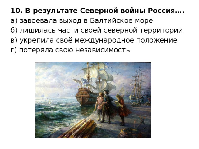10. В результате Северной войны Россия…. а) завоевала выход в Балтийское море б) лишилась части своей северной территории в) укрепила своё международное положение г) потеряла свою независимость 