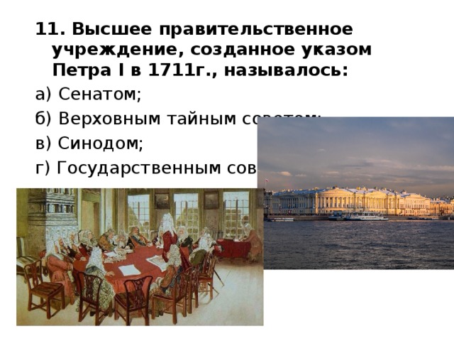 11. Высшее правительственное учреждение, созданное указом Петра I в 1711г., называлось: а) Сенатом; б) Верховным тайным советом; в) Синодом; г) Государственным советом. 