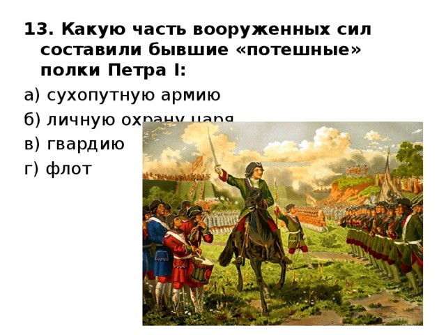 13. Какую часть вооруженных сил составили бывшие «потешные» полки Петра I :  а) сухопутную армию    б) личную охрану царя    в) гвардию    г) флот 