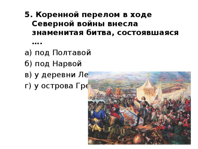5. Коренной перелом в ходе Северной войны внесла знаменитая битва, состоявшаяся …. а) под Полтавой б) под Нарвой в) у деревни Лесной г) у острова Гренгам 