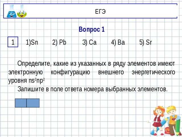 ЕГЭ Вопрос 1 1 1)Sn 2) Pb 3) Ca 4) Ba 5) Sr Определите, какие из указанных в ряду элементов имеют электронную конфигурацию внешнего энергетического уровня ns 2 np 2  Запишите в поле ответа номера выбранных элементов.  