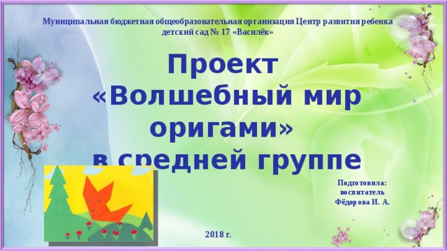 Муниципальная бюджетная общеобразовательная организация Центр развития ребенка детский сад № 17 «Василёк» Проект  «Волшебный мир оригами»  в средней группе Подготовила:  воспитатель Фёдорова И. А. 2018 г. 