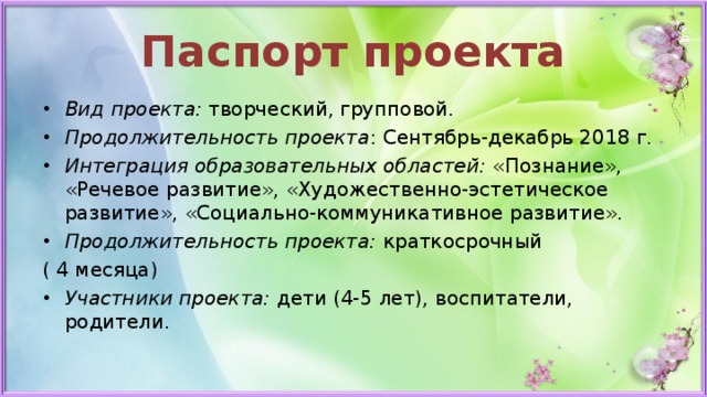 Паспорт проекта Вид проекта:  творческий, групповой. Продолжительность проекта : Сентябрь-декабрь 2018 г. Интеграция образовательных областей:  «Познание», «Речевое развитие», «Художественно-эстетическое развитие», «Социально-коммуникативное развитие». Продолжительность проекта: краткосрочный ( 4 месяца) Участники проекта: дети (4-5 лет), воспитатели, родители. 