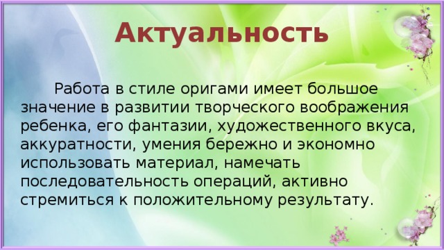 Актуальность  Работа в стиле оригами имеет большое значение в развитии творческого воображения ребенка, его фантазии, художественного вкуса, аккуратности, умения бережно и экономно использовать материал, намечать последовательность операций, активно стремиться к положительному результату.  