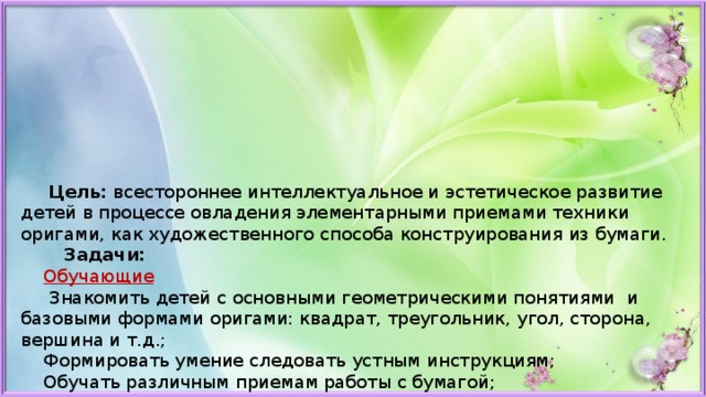  Цель:  всестороннее интеллектуальное и эстетическое развитие детей в процессе овладения элементарными приемами техники оригами, как художественного способа конструирования из бумаги.  Задачи:       Обучающие  Знакомить детей с основными геометрическими понятиями и базовыми формами оригами: квадрат, треугольник, угол, сторона, вершина и т.д.;  Формировать умение следовать устным инструкциям;  Обучать различным приемам работы с бумагой;   Развивающие  Развивать внимание, память, логическое мышление и пространственное воображение;  Развивать художественный вкус, творческие способности и фантазии детей;   Воспитательные  Воспитывать интерес к искусству оригами;  Совершенствовать трудовые навыки, формировать культуру труда, воспитывать аккуратность, умение бережно и экономно использовать материал, содержать в порядке рабочее место.   
