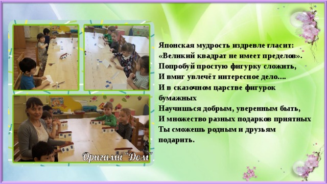 Японская мудрость издревле гласит:  «Великий квадрат не имеет пределов».  Попробуй простую фигурку сложить,  И вмиг увлечёт интересное дело....  И в сказочном царстве фигурок бумажных  Научишься добрым, уверенным быть,  И множество разных подарков приятных  Ты сможешь родным и друзьям подарить.   