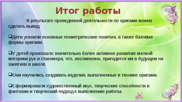 Итог работы  В результате проведенной деятельности по оригами можно сделать вывод: Дети усвоили основные геометрические понятия, а также базовые формы оригами. У детей произошло значительно более активное развитие мелкой моторики рук и глазомера, что, несомненно, пригодится им в будущем на занятиях в школе. Они научились создавать изделия, выполненные в технике оригами. Сформировали художественный вкус, творческие способности и фантазии и творческий подход к выполнению работы. 