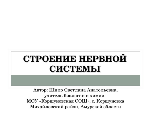 СТРОЕНИЕ НЕРВНОЙ СИСТЕМЫ Автор: Шило Светлана Анатольевна, учитель биологии и химии МОУ «Коршуновская СОШ», с. Коршуновка Михайловский район, Амурской области 