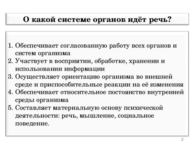 О какой системе органов идёт речь? Обеспечивает согласованную работу всех органов и систем организма Участвует в восприятии, обработке, хранении и использовании информации Осуществляет ориентацию организма во внешней среде и приспособительные реакции на её изменения Обеспечивает относительное постоянство внутренней среды организма Составляет материальную основу психической деятельности: речь, мышление, социальное поведение.  2 