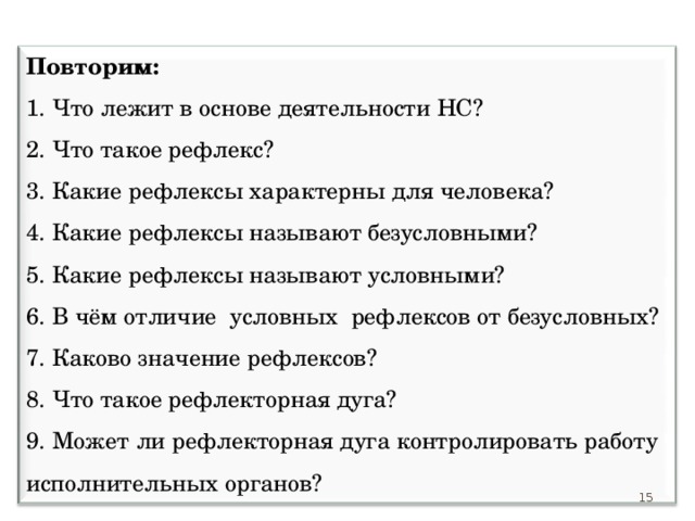 Повторим: 1. Что лежит в основе деятельности НС?  2. Что такое рефлекс? 3. Какие рефлексы характерны для человека? 4. Какие рефлексы называют безусловными? 5. Какие рефлексы называют условными? 6. В чём отличие условных рефлексов от безусловных? 7. Каково значение рефлексов? 8. Что такое рефлекторная дуга? 9. Может ли рефлекторная дуга контролировать работу исполнительных органов? 15 